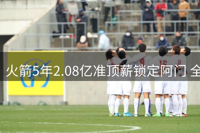 火箭5年2.08亿准顶薪锁定阿门 全能新星外线投射待提升
